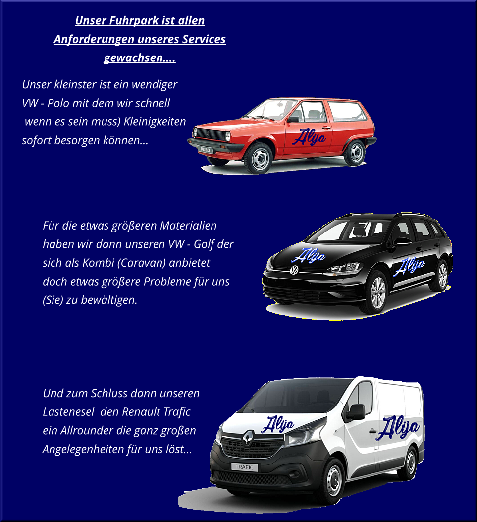 Unser Fuhrpark ist allen Anforderungen unseres Services gewachsen….        Für die etwas größeren Materialien haben wir dann unseren VW - Golf der sich als Kombi (Caravan) anbietet doch etwas größere Probleme für uns (Sie) zu bewältigen.     Und zum Schluss dann unseren Lastenesel  den Renault Trafic ein Allrounder die ganz großen Angelegenheiten für uns löst…       Unser kleinster ist ein wendiger VW - Polo mit dem wir schnell   wenn es sein muss) Kleinigkeiten sofort besorgen können…