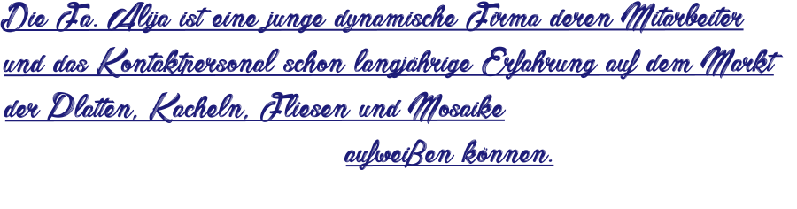 Die Fa. Alija ist eine junge dynamische Firma deren Mitarbeiter und das Kontaktpersonal schon langjährige Erfahrung auf dem Markt der Platten, Kacheln, Fliesen und Mosaike                                  aufweißen können.